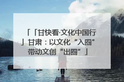 「甘快看·文化中国行」甘肃：以文化“入圈”带动文创“出圈”
