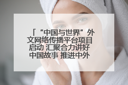 “中国与世界”外文网络传播平台项目启动 汇聚合力讲好中国故事 推进中外文明交流互鉴