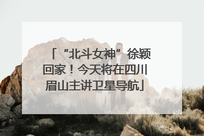 “北斗女神”徐颖回家！今天将在四川眉山主讲卫星导航