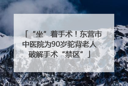 “坐”着手术！东营市中医院为90岁驼背老人破解手术“禁区”