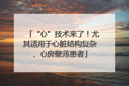 “心”技术来了！尤其适用于心脏结构复杂、心房壁薄患者