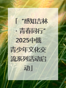 “感知吉林・青春同行”2025中俄青少年文化交流系列活动启动