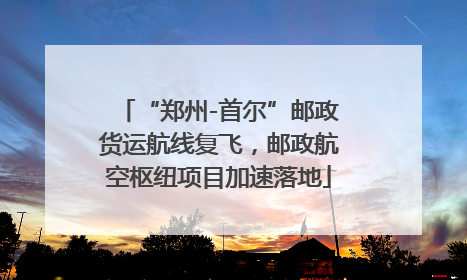 “郑州-首尔”邮政货运航线复飞，邮政航空枢纽项目加速落地