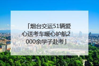 烟台交运51辆爱心送考车暖心护航2000余学子赴考
