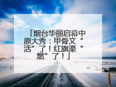 烟台华丽启幕中原大秀：甲骨文“活”了！红旗渠“燃”了！