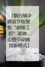 烟台城乡建设学校聚焦“超级工匠”基地，点赞劳动教育新模式