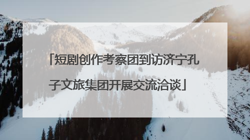 短剧创作考察团到访济宁孔子文旅集团开展交流洽谈