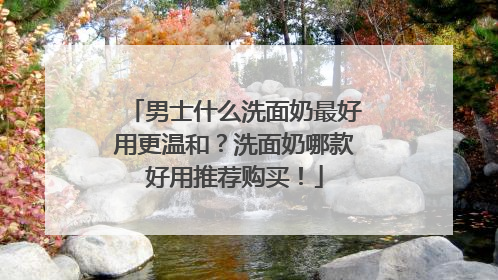 男士什么洗面奶最好用更温和？洗面奶哪款好用推荐购买！