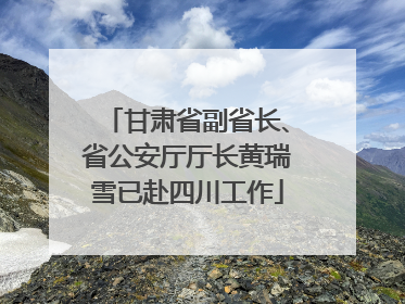 甘肃省副省长、省公安厅厅长黄瑞雪已赴四川工作