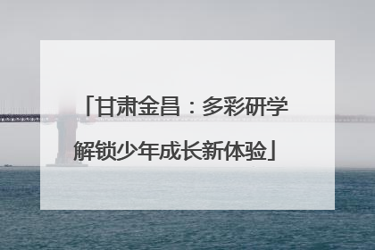 甘肃金昌：多彩研学解锁少年成长新体验