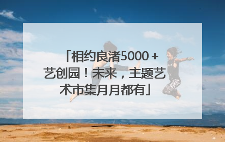 相约良渚5000＋艺创园！未来，主题艺术市集月月都有