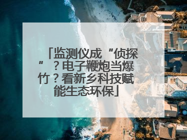 监测仪成“侦探”？电子鞭炮当爆竹？看新乡科技赋能生态环保