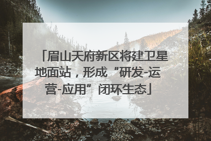 眉山天府新区将建卫星地面站，形成“研发-运营-应用”闭环生态