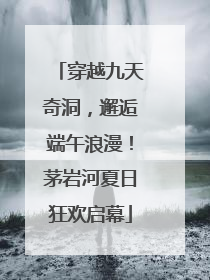 穿越九天奇洞，邂逅端午浪漫！茅岩河夏日狂欢启幕