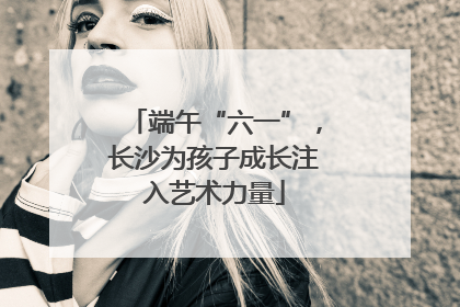 端午“六一”，长沙为孩子成长注入艺术力量