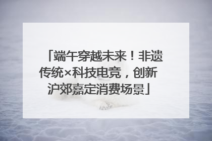 端午穿越未来！非遗传统×科技电竞，创新沪郊嘉定消费场景