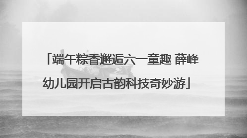 端午粽香邂逅六一童趣 薛峰幼儿园开启古韵科技奇妙游