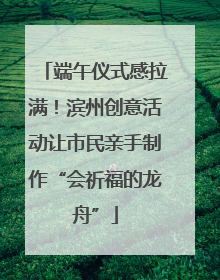 端午仪式感拉满！滨州创意活动让市民亲手制作“会祈福的龙舟”