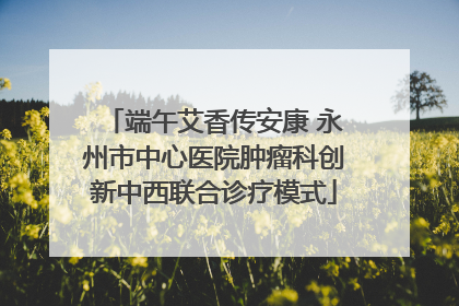 端午艾香传安康 永州市中心医院肿瘤科创新中西联合诊疗模式
