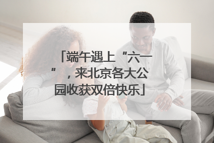 端午遇上“六一”，来北京各大公园收获双倍快乐