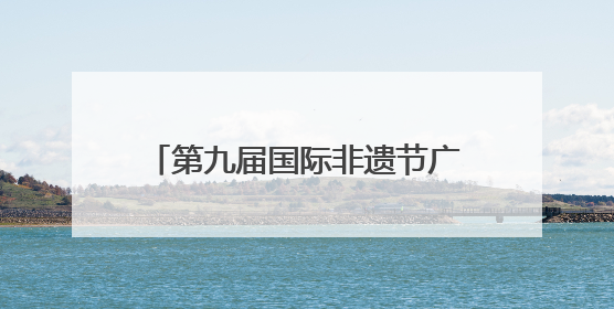 第九届国际非遗节广元分会场启幕 五大主题活动点燃非遗盛宴