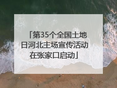 第35个全国土地日河北主场宣传活动在张家口启动