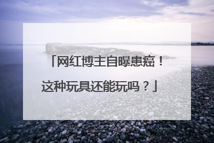 网红博主自曝患癌！这种玩具还能玩吗？
