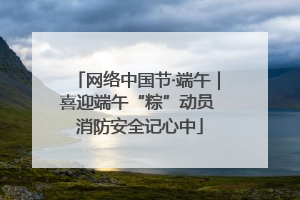 网络中国节·端午｜喜迎端午“粽”动员 消防安全记心中