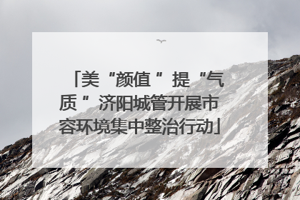 美“颜值 ”提“气质 ”济阳城管开展市容环境集中整治行动