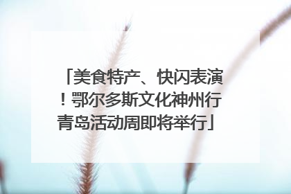 美食特产、快闪表演！鄂尔多斯文化神州行青岛活动周即将举行