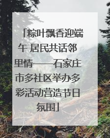 粽叶飘香迎端午 居民共话邻里情——石家庄市多社区举办多彩活动营造节日氛围