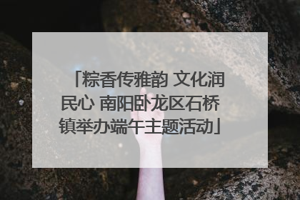 粽香传雅韵 文化润民心 南阳卧龙区石桥镇举办端午主题活动