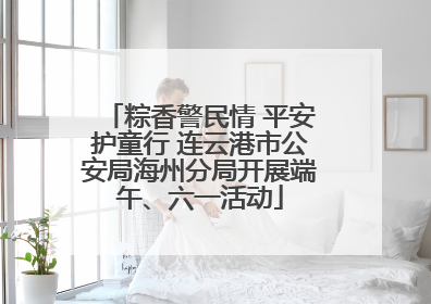 粽香警民情 平安护童行 连云港市公安局海州分局开展端午、六一活动