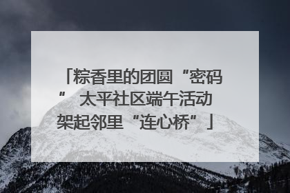 粽香里的团圆“密码” 太平社区端午活动架起邻里“连心桥”