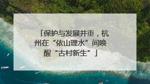 保护与发展并重，杭州在“依山理水”间唤醒“古村新生”