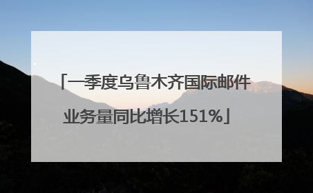 一季度乌鲁木齐国际邮件业务量同比增长151%