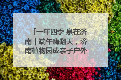 一年四季 泉在济南｜端午嗨翻天，济南植物园成亲子户外热门打卡地