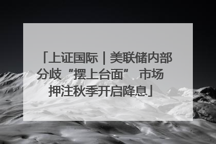 上证国际｜美联储内部分歧“摆上台面” 市场押注秋季开启降息