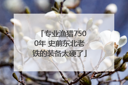 专业渔猎7500年 史前东北老铁的装备太硬了