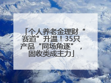 个人养老金理财“赛道”升温！35只产品“同场角逐”，固收类成主力