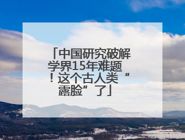 中国研究破解学界15年难题！这个古人类“露脸”了
