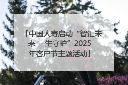 中国人寿启动“智汇未来 一生守护”2025年客户节主题活动