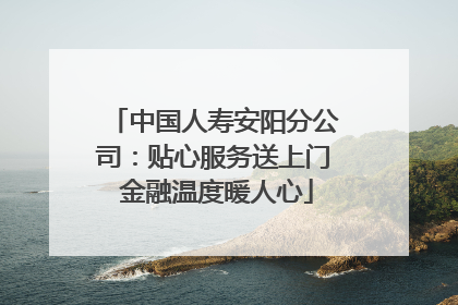 中国人寿安阳分公司：贴心服务送上门 金融温度暖人心