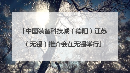 中国装备科技城（德阳）江苏（无锡）推介会在无锡举行