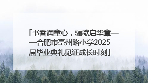 书香润童心，骊歌启华章——合肥市亳州路小学2025届毕业典礼见证成长时刻