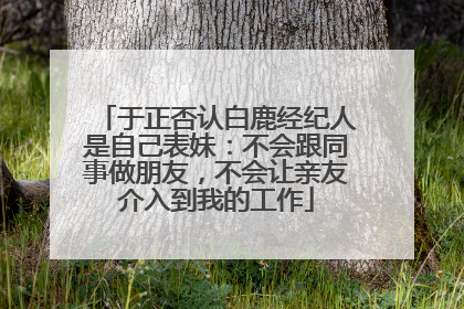 于正否认白鹿经纪人是自己表妹：不会跟同事做朋友，不会让亲友介入到我的工作