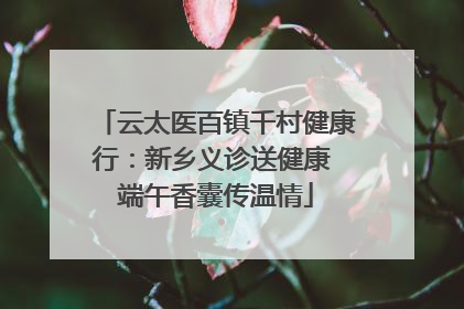 云太医百镇千村健康行：新乡义诊送健康 端午香囊传温情