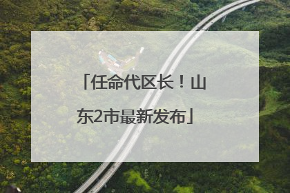 任命代区长！山东2市最新发布