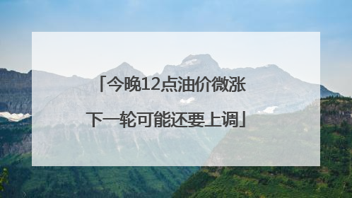 今晚12点油价微涨 下一轮可能还要上调
