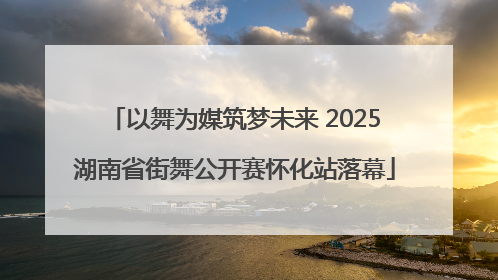 以舞为媒筑梦未来 2025湖南省街舞公开赛怀化站落幕